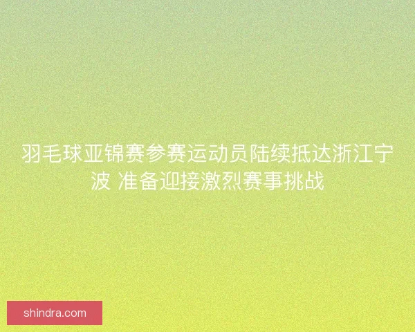 羽毛球亚锦赛参赛运动员陆续抵达浙江宁波 准备迎接激烈赛事挑战
