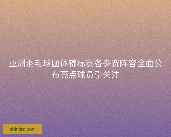 亚洲羽毛球团体锦标赛各参赛阵容全面公布亮点球员引关注