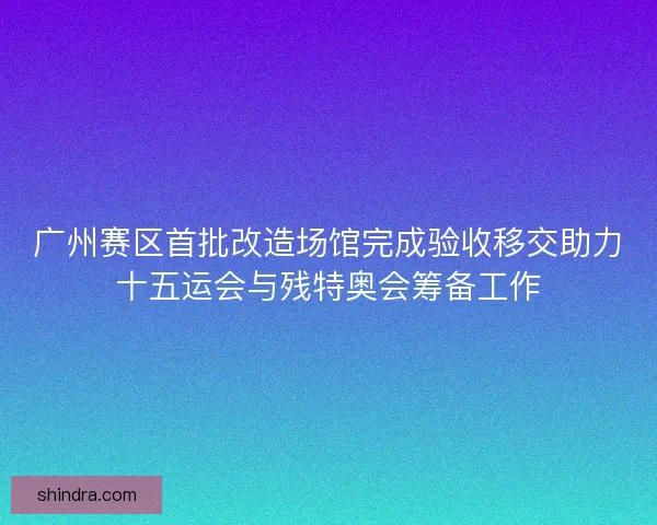 广州赛区首批改造场馆完成验收移交助力十五运会与残特奥会筹备工作