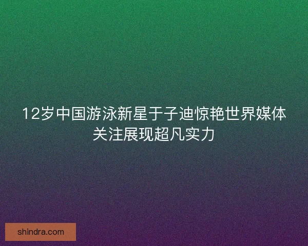 12岁中国游泳新星于子迪惊艳世界媒体关注展现超凡实力