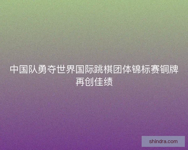 中国队勇夺世界国际跳棋团体锦标赛铜牌再创佳绩