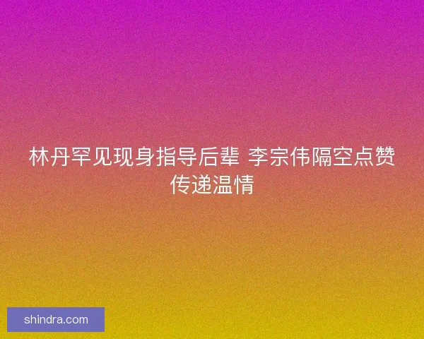 林丹罕见现身指导后辈 李宗伟隔空点赞传递温情