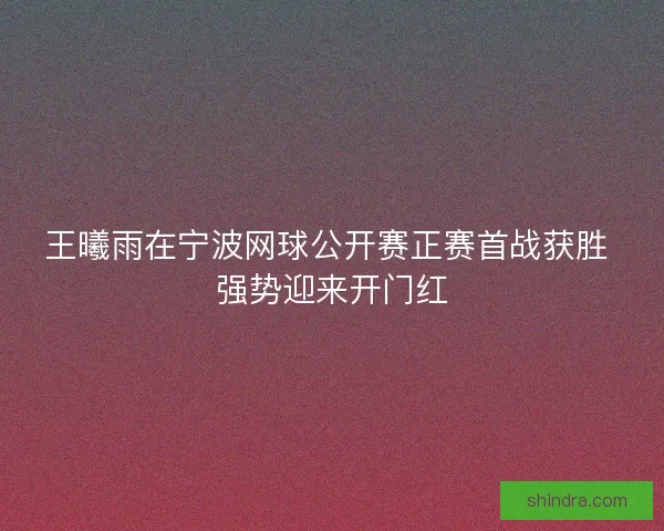 王曦雨在宁波网球公开赛正赛首战获胜 强势迎来开门红