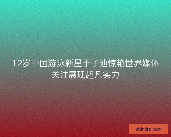 12岁中国游泳新星于子迪惊艳世界媒体关注展现超凡实力