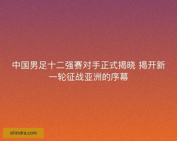 中国男足十二强赛对手正式揭晓 揭开新一轮征战亚洲的序幕
