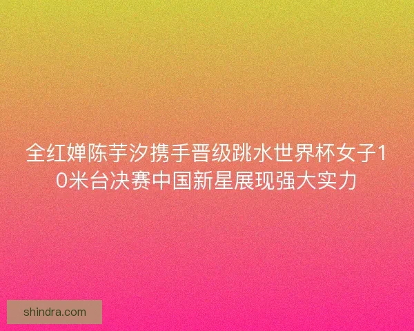 全红婵陈芋汐携手晋级跳水世界杯女子10米台决赛中国新星展现强大实力