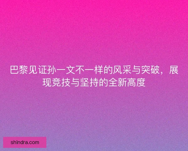 巴黎见证孙一文不一样的风采与突破，展现竞技与坚持的全新高度