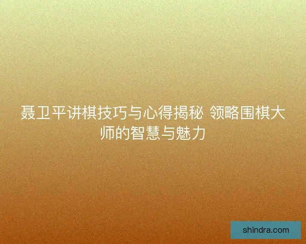 聂卫平讲棋技巧与心得揭秘 领略围棋大师的智慧与魅力