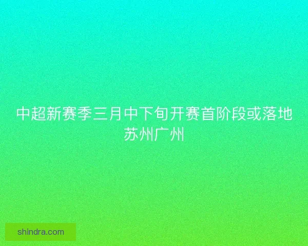 中超新赛季三月中下旬开赛首阶段或落地苏州广州 中超新赛季三月中下旬开赛首阶段或落地苏州广州