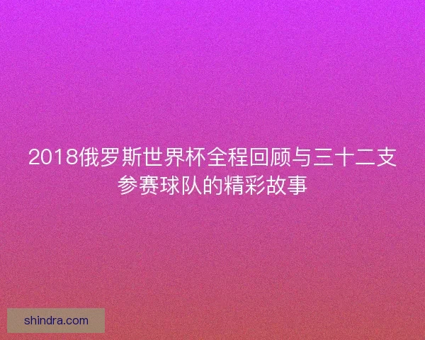 2018俄罗斯世界杯全程回顾与三十二支参赛球队的精彩故事