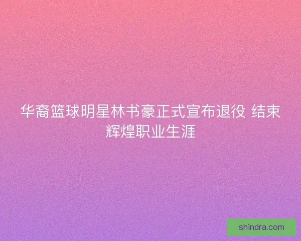 华裔篮球明星林书豪正式宣布退役 结束辉煌职业生涯