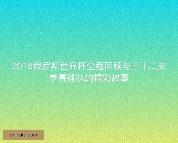 2018俄罗斯世界杯全程回顾与三十二支参赛球队的精彩故事