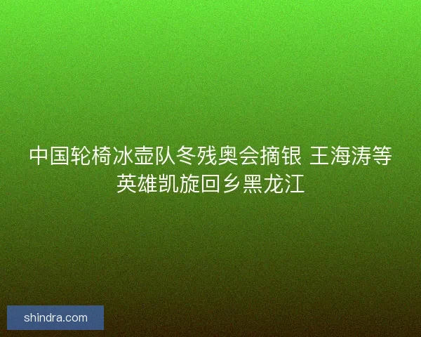 中国轮椅冰壶队冬残奥会摘银 王海涛等英雄凯旋回乡黑龙江