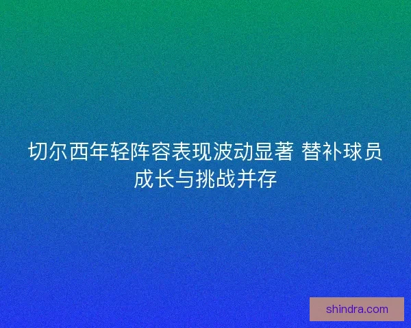 切尔西年轻阵容表现波动显著 替补球员成长与挑战并存