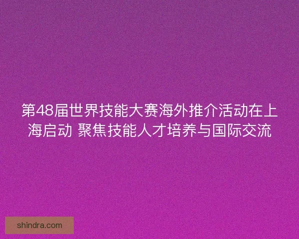 第48届世界技能大赛海外推介活动在上海启动 聚焦技能人才培养与国际交流
